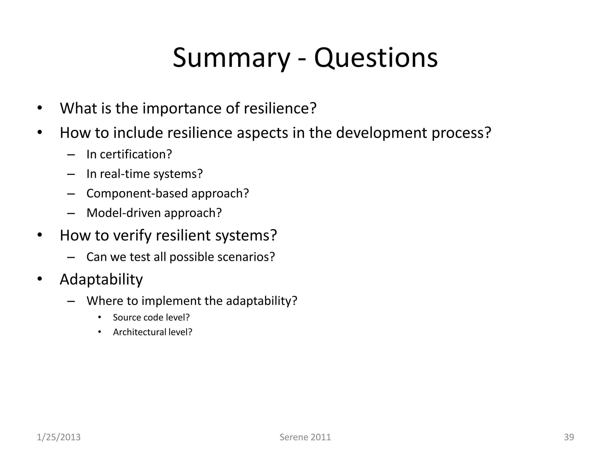 Summary - Questions
• What is the importance of resilience?
• How to include resilience aspects in the development process?
      –     In certification?
      –     In real-time systems?
      –     Component-based approach?
      –     Model-driven approach?
• How to verify resilient systems?
      – Can we test all possible scenarios?
• Adaptability
      – Where to implement the adaptability?
             •   Source code level?
             •   Architectural level?




1/25/2013                                     Serene 2011         39
 