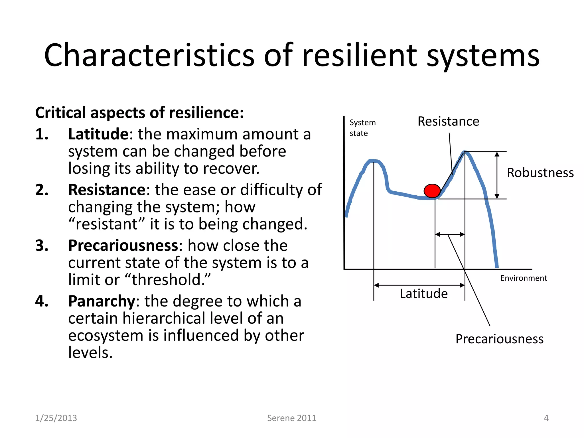 Characteristics of resilient systems
Critical aspects of resilience:               System     Resistance
1. Latitude: the maximum amount a             state

     system can be changed before
     losing its ability to recover.                                       Robustness
2. Resistance: the ease or difficulty of
     changing the system; how
     “resistant” it is to being changed.
3. Precariousness: how close the
     current state of the system is to a
     limit or “threshold.”                                               Environment
                                                       Latitude
4. Panarchy: the degree to which a
     certain hierarchical level of an
     ecosystem is influenced by other                             Precariousness
     levels.


1/25/2013                       Serene 2011                                        4
 
