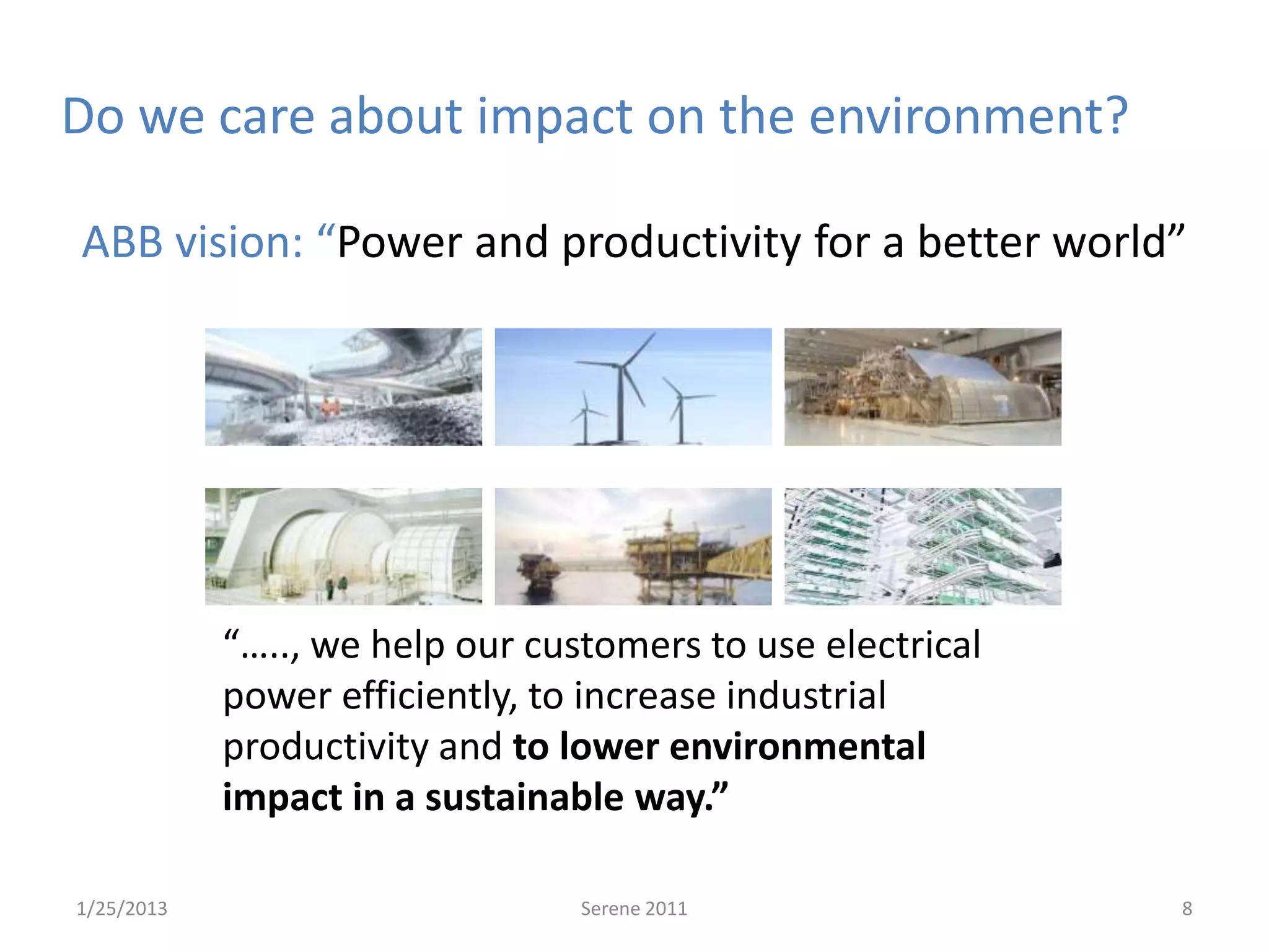 Do we care about impact on the environment?

ABB vision: “Power and productivity for a better world”




            “….., we help our customers to use electrical
            power efficiently, to increase industrial
            productivity and to lower environmental
            impact in a sustainable way.”

1/25/2013                        Serene 2011                8
 