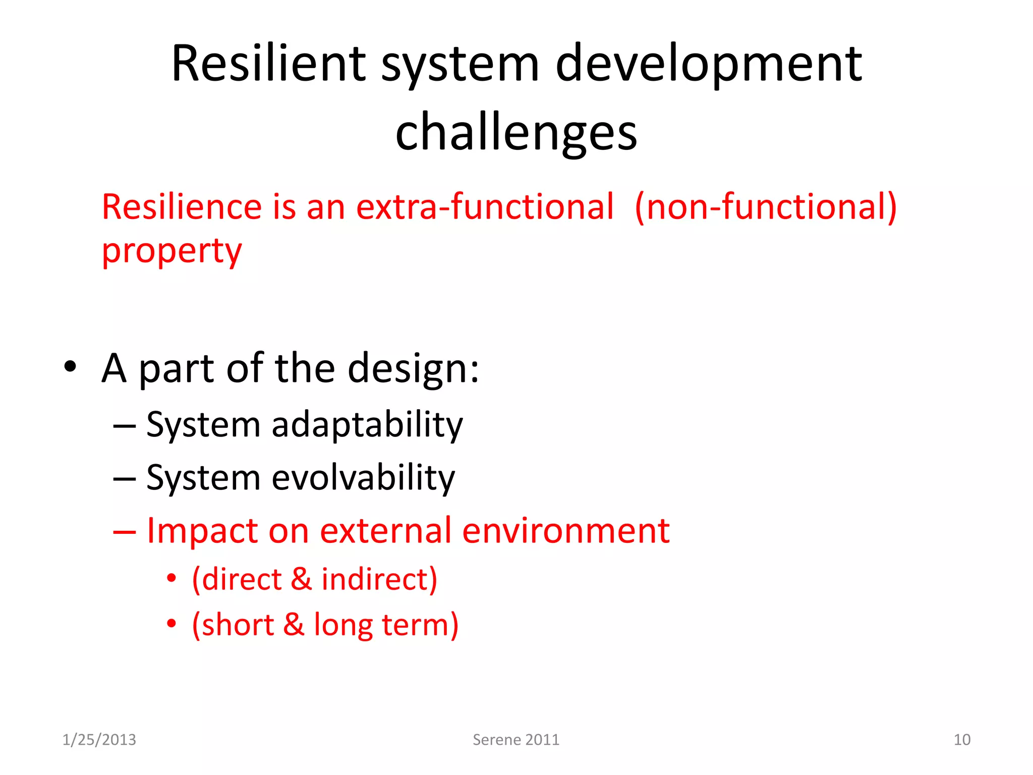 Resilient system development
                       challenges
• Resilience is an extra-functional (non-functional)
  property

• A part of the design:
      – System adaptability
      – System evolvability
      – Impact on external environment
            • (direct & indirect)
            • (short & long term)


1/25/2013                           Serene 2011        10
 