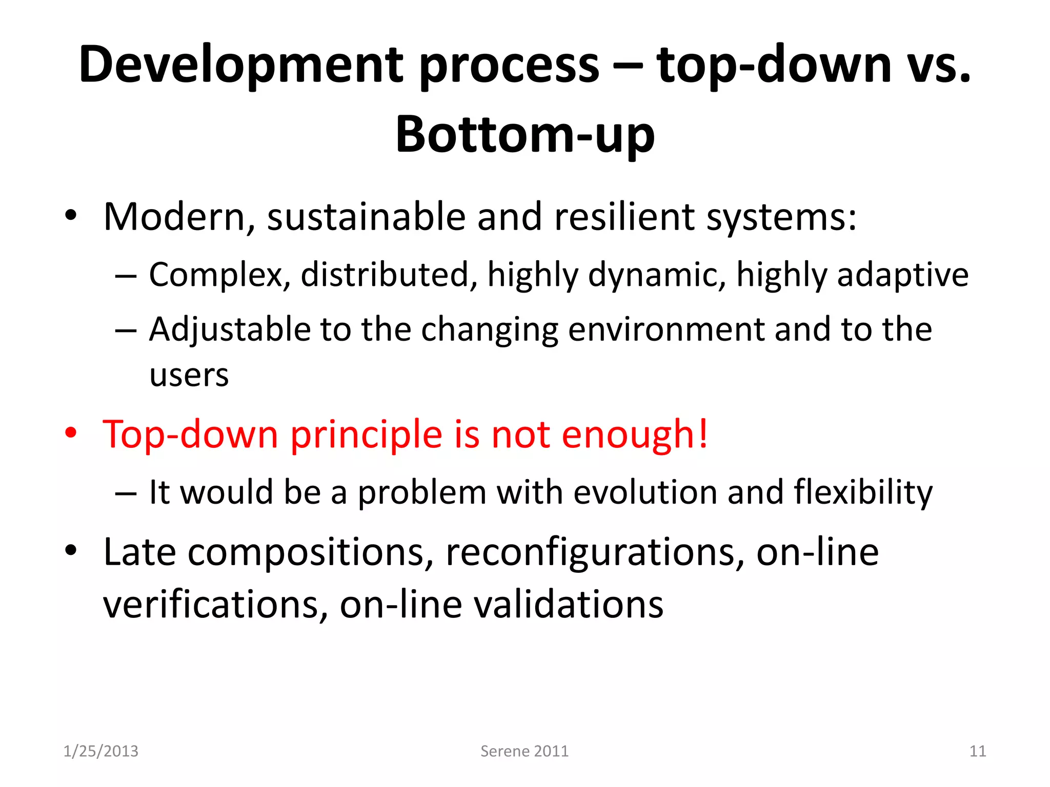 Development process – top-down vs.
           Bottom-up
• Modern, sustainable and resilient systems:
      – Complex, distributed, highly dynamic, highly adaptive
      – Adjustable to the changing environment and to the
        users
• Top-down principle is not enough!
      – It would be a problem with evolution and flexibility
• Late compositions, reconfigurations, on-line
  verifications, on-line validations


1/25/2013                     Serene 2011                      11
 