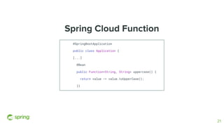 Spring Cloud Function
@SpringBootApplication
public class Application {
[...]
@Bean
public Function<String, String> uppercase() {
return value -> value.toUpperCase();
}}
21
 