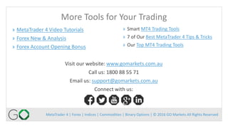 MetaTrader 4 | Forex | Indices | Commodities | Binary Options | © 2016 GO Markets All Rights Reserved
More Tools for Your Trading
Visit our website: www.gomarkets.com.au
Call us: 1800 88 55 71
Email us: support@gomarkets.com.au
Connect with us:
» MetaTrader 4 Video Tutorials
» Forex New & Analysis
» Forex Account Opening Bonus
» Smart MT4 Trading Tools
» 7 of Our Best MetaTrader 4 Tips & Tricks
» Our Top MT4 Trading Tools
 