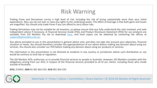 MetaTrader 4 | Forex | Indices | Commodities | Binary Options | © 2016 GO Markets All Rights Reserved
Risk Warning
Trading Forex and Derivatives carries a high level of risk, including the risk of losing substantially more than your initial
expenditure. Also, you do not own or have any rights to the underlying assets. The effect of leverage is that both gains and losses
are magnified. You should only trade Forex if you can afford to carry these risks.
Trading Derivatives may not be suitable for all investors, so please ensure that you fully understand the risks involved, and seek
independent advice if necessary. A Financial Services Guide (FSG) and Product Disclosure Statement (PDS) for our products are
available from GO Markets Pty Ltd to download here, and hard copies can be obtained by contacting the offices at
support@gomarkets.com.au.
Any advice provided to you in this presentation is general advice only, and does not take into account your objectives, financial
situation or needs. You should therefore consider the appropriateness of our advice before making any decision about using our
services. You should also consider our PDS before making any decision about using our products or services.
The information in this presentation is not directed at residents in any country or jurisdiction where such distribution or use
would be contrary to local law or regulation.
The GO Markets AFSL authorises us to provide financial services to people in Australia. However, GO Markets complies with the
obligations arising from our AFSL in respect of the financial services provided to all of our clients, including those who reside
outside of Australia.
AFSL 254963. ABN 85 081 864 039. ACN 081 864 039.
 