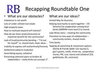 Recapping Roundtable OneWhat are our obstacles?Imbalance in net worthLots of under utilized real estateHigh property taxesHow to motivate beyond self interest?How do we share assets/resources to maximize benefit for the community?Lack of trust/community bonding – “I’m out for myself” vs. shared tools, food, ideas…Inability to express self authentically/honestySettlement patterns (suburbs)Assembling equity; collateralPresenting coherent plans to lenders & stakeholders – really think out concept 1stWhat are our ideas?United Way for BusinessHelping local banks to work together – EX-Sonoma Cty cooperation among local banks (600MM more local $ to invest)Judy Wicks story – creating the communityTransition to new ways of collaboration – community centers, shared mealsTime banksTapping all ownership & investment options (family & friends (debt +/or equity) $, gov’t grants, credit, home eq., cooperative shares, PRI, cust. loans) and collateral (CD, gold/stocks, RE, contracts)www.resilientbusinesses.com