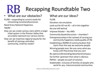Recapping Roundtable TwoWhat are our obstacles?PL/KB – responding to current needs for reinventing ourselves/businessesNeed Gross National HappinessTM/RF - How can we create various clans within a larger tribal system in the Pioneer Valley that accurately represent our various storiesHow can we maximize regional equity for the benefit of startups and other community, small biz needs?What are our ideas?PL/KBElevation not emulationLook out for #2 not #1 – all in this togetherNo one left behindImprove theater – Yes ANDCommunity based discussion – charettes?Entrepreneurship in the context of serving our community happiness needs,quality of lifeEstablishing a NORM of communication that starts from the way we welcome peopleWinning people over. No one cares what you know until they know that you careBe open/understanding/absorbant/compass.Go further upstream than what is obviousPAPOS – people are part of solutionStakeholder: inclusive of families of people who work for you, interconnected communitieswww.resilientbusinesses.com