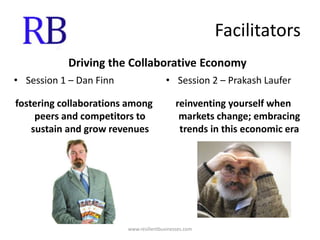 FacilitatorsDriving the Collaborative EconomySession 1 – Dan Finnfostering collaborations among peers and competitors to sustain and grow revenuesSession 2 – Prakash Lauferreinventing yourself when markets change; embracing trends in this economic erawww.resilientbusinesses.com