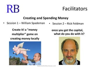 FacilitatorsCreating and Spending MoneySession 1 – William SpademanCreate It! a "money multiplier” game oncreating money locallySession 2 – Rick Feldmanonce you get the capital, what do you do with it?www.resilientbusinesses.com