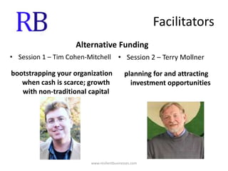 FacilitatorsAlternative FundingSession 1 – Tim Cohen-Mitchellbootstrapping your organization when cash is scarce; growth with non-traditional capitalSession 2 – Terry Mollnerplanning for and attracting investment opportunitieswww.resilientbusinesses.com