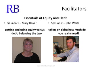 FacilitatorsEssentials of Equity and DebtSession 1 – Mary Hoyergetting and using equity versus debt; balancing the two Session 2 – John Waitetaking on debt; how much do you really need?www.resilientbusinesses.com