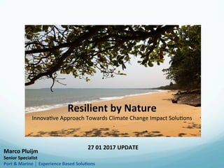 Resilient	by	Nature		
Innova&ve	Approach	Towards	Climate	Change	Impact	Solu&ons	
27	01	2017	UPDATE	
Marco	Pluijm	
Senior	Specialist	
Experience	Based	SoluCons	
 