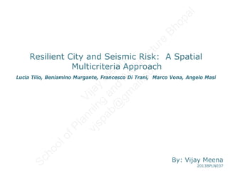 Resilient City and Seismic Risk: A Spatial
Multicriteria Approach
Lucia Tilio, Beniamino Murgante, Francesco Di Trani, Marco Vona, Angelo Masi
By: Vijay Meena
2013BPLN037
Vijay
M
eena
SchoolofPlanning
and
Architecture
Bhopal
vjspab@
gm
ail.com
 