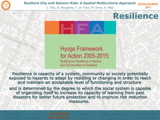 GEOG-AN-MOD  2011 Resilient City and Seismic Risk: A Spatial Multicriteria Approach L. Tilio, B. Murgante, F. Di Trani, M. Vona, A. Masi Resilience Facing wth disasters  Risks management  Vulnerability and Resilience Resilient  City Spatial Multicriteria Approach Conclusions and directions Resilience is capacity of a system, community or society potentially exposed to hazards to adapt by resisting or changing in order to reach and maintain an acceptable level of functioning and structure  and is determined by the degree to which the social system is capable of organizing itself to increase its capacity of learning from past disasters for better future protection and to improve risk reduction measures.  