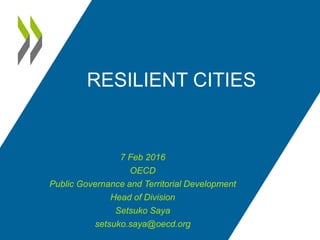 RESILIENT CITIES
7 Feb 2016
OECD
Public Governance and Territorial Development
Head of Division
Setsuko Saya
setsuko.saya@oecd.org
 