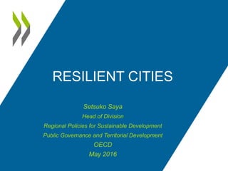 RESILIENT CITIES
Setsuko Saya
Head of Division
Regional Policies for Sustainable Development
Public Governance and Territorial Development
OECD
May 2016
 