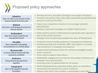 Proposed policy approaches
5
Adaptive
they are able to act based on the
lessons learnt from the past
Resourceful
to meet critical needs with the
resources available
• Develop business and talent strategy to encourage innovation.
• Compact city policies help cities under population growth/decrease
pressure to pursue the SDGs.
Robust
they have well designed system to
absorb shocks
Redundant
they have spare capacity for
unexpected needs
Flexible
they respond to changing
circumstances in of their plans
Integrated
they work together beyond
boundary
Inclusive
bring diverse perspectives
together
• Foster new competitive industries to encourage industrial
diversification.
• Develop investment strategies on reliable infrastructure.
• Cities need to invest in infrastructure to generate extra capacity in
face of any critical moment.
• Strategic land-use planning multiples the value of limited land.
• Long-term vision provides guidance in changing circumstances.
• Entrepreneurship and innovation offer cities option s to create
new economies in changing circumstances.
• A special administrative section for resilience strengthen public
sector resources.
• Cities need to explore fiscal reform.
• Stakeholder engagement can improve the quality of policies and
empower local communities.
• Ensuring access to opportunities for all citizens.
• Multi-level governance promotes better policy co-ordination.
• Universities can become the centre of alliance.
• Alliance with other cities enables a metropolitan scare effort.
 