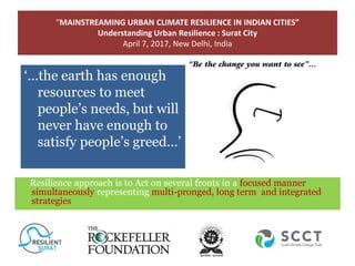 “MAINSTREAMING URBAN CLIMATE RESILIENCE IN INDIAN CITIES”
Understanding Urban Resilience : Surat City
April 7, 2017, New Delhi, India
Climate Change & Its Impact on Economy
‘…the earth has
enough resources to
meet people’s needs,
but will never have
enough to satisfy
people’s greed…’
‘…the earth has enough
resources to meet
people’s needs, but will
never have enough to
satisfy people’s greed…’
Resilience approach is to Act on several fronts in a focused manner
simultaneously representing multi-pronged, long term and integrated
strategies
 