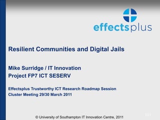 Resilient Communities and Digital Jails

Mike Surridge / IT Innovation
Project FP7 ICT SESERV

Effectsplus Trustworthy ICT Research Roadmap Session
Cluster Meeting 29/30 March 2011



                                                                      [1]
             © University of Southampton IT Innovation Centre, 2011
 
