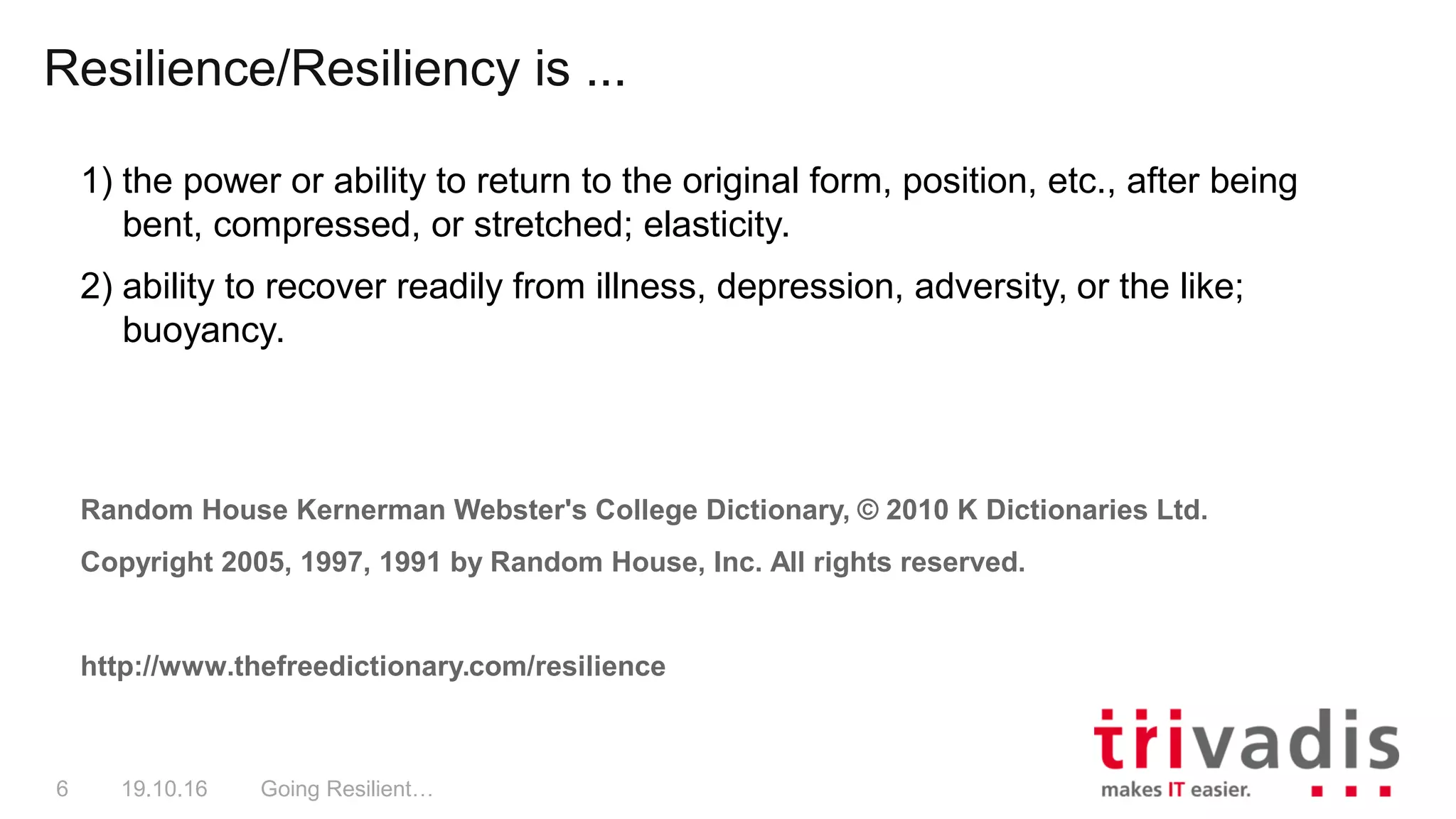 Resilience/Resiliency is ...
Going Resilient…6 19.10.16
1) the power or ability to return to the original form, position, etc., after being
bent, compressed, or stretched; elasticity.
2) ability to recover readily from illness, depression, adversity, or the like;
buoyancy.
Random House Kernerman Webster's College Dictionary, © 2010 K Dictionaries Ltd.
Copyright 2005, 1997, 1991 by Random House, Inc. All rights reserved.
http://www.thefreedictionary.com/resilience
 