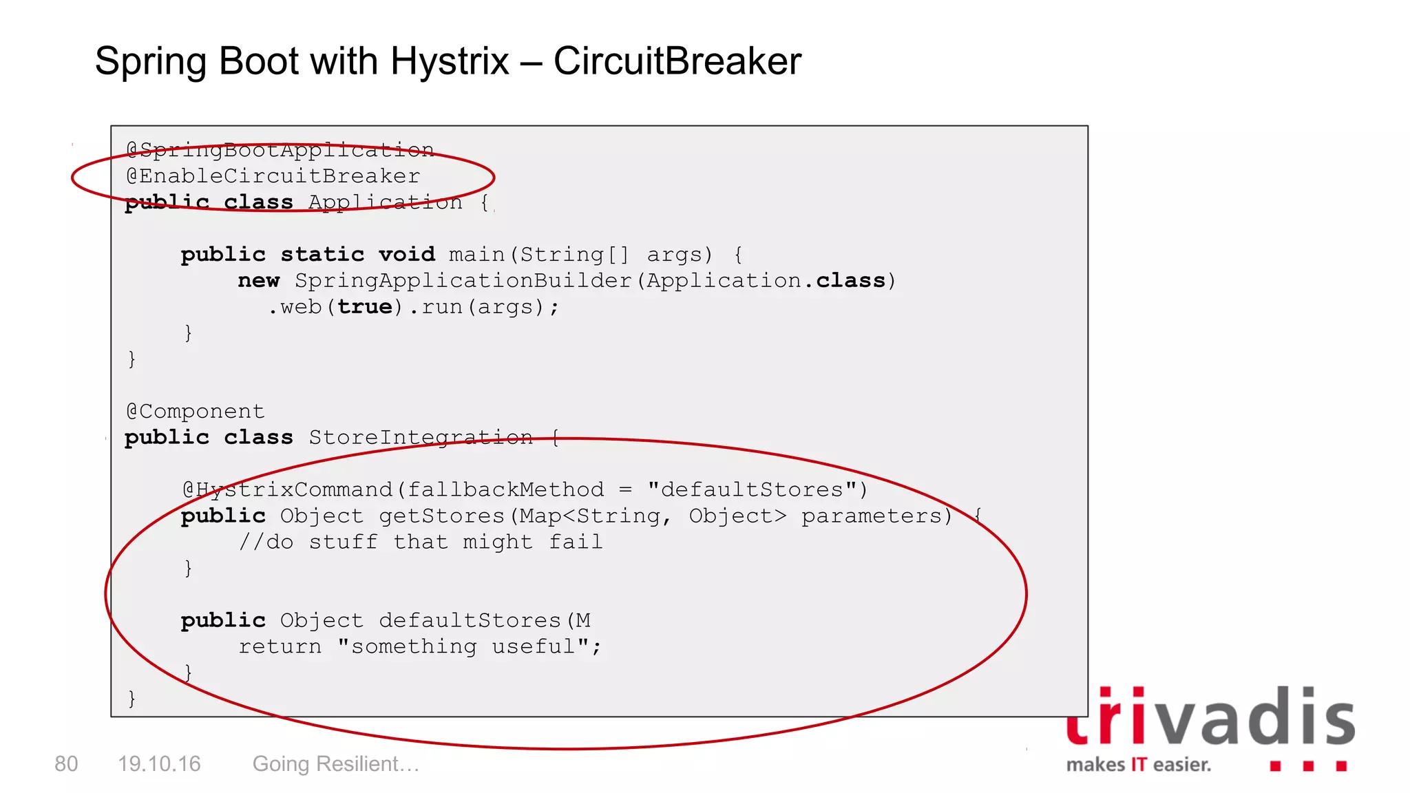 Going Resilient…80 19.10.16
Spring Boot with Hystrix – CircuitBreaker
@SpringBootApplication
@EnableCircuitBreaker
public class Application {
public static void main(String[] args) {
new SpringApplicationBuilder(Application.class)
.web(true).run(args);
}
}
@Component
public class StoreIntegration {
@HystrixCommand(fallbackMethod = "defaultStores")
public Object getStores(Map<String, Object> parameters) {
//do stuff that might fail
}
public Object defaultStores(M
return "something useful";
}
}
 