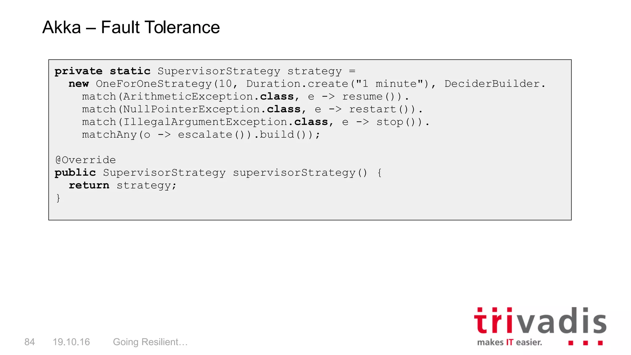 Going Resilient…84 19.10.16
Akka – Fault Tolerance
private static SupervisorStrategy strategy =
new OneForOneStrategy(10, Duration.create("1 minute"), DeciderBuilder.
match(ArithmeticException.class, e -> resume()).
match(NullPointerException.class, e -> restart()).
match(IllegalArgumentException.class, e -> stop()).
matchAny(o -> escalate()).build());
@Override
public SupervisorStrategy supervisorStrategy() {
return strategy;
}
 