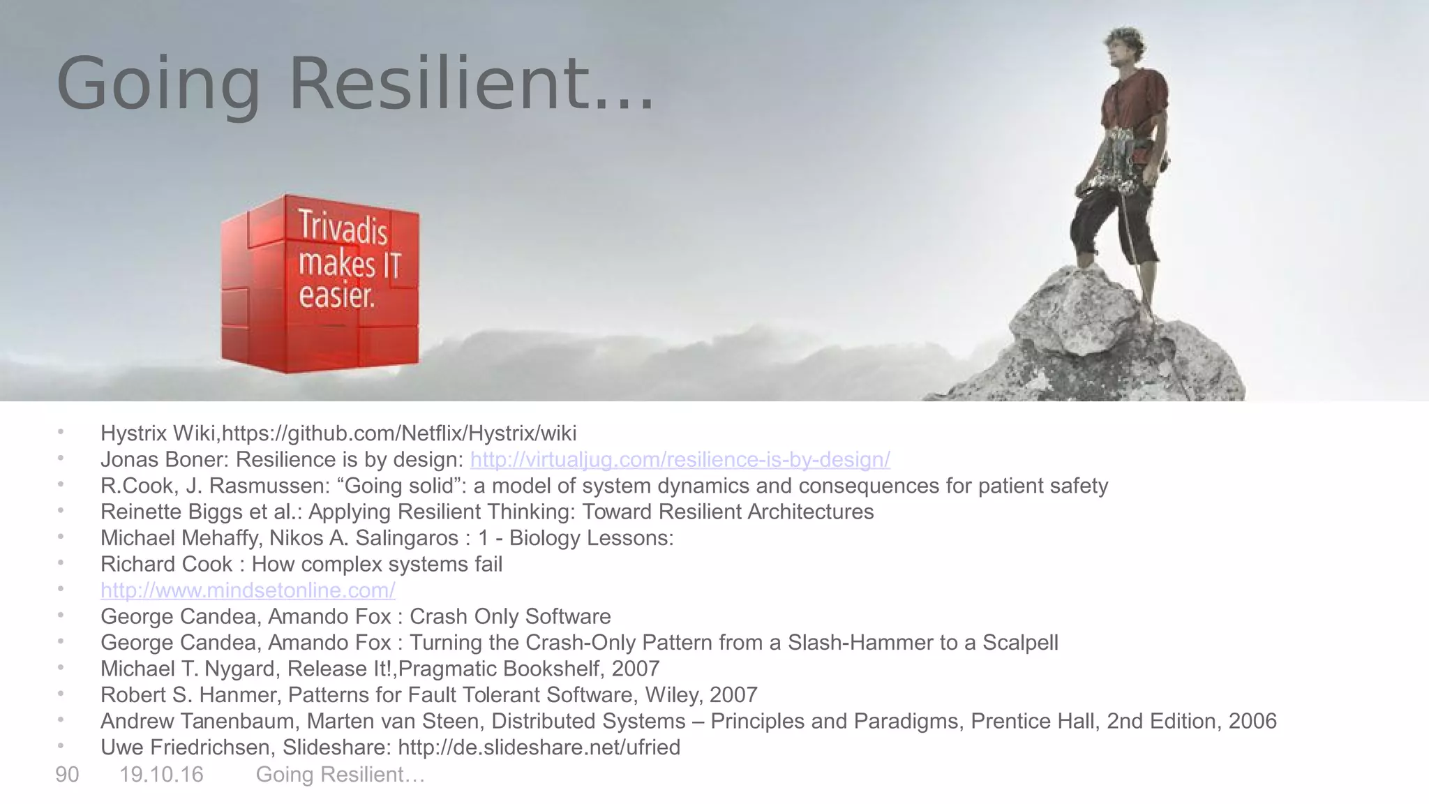 Going Resilient…90 19.10.16
Going Resilient...
• Hystrix Wiki,https://github.com/Netflix/Hystrix/wiki
• Jonas Boner: Resilience is by design: http://virtualjug.com/resilience-is-by-design/
• R.Cook, J. Rasmussen: “Going solid”: a model of system dynamics and consequences for patient safety
• Reinette Biggs et al.: Applying Resilient Thinking: Toward Resilient Architectures
• Michael Mehaffy, Nikos A. Salingaros : 1 - Biology Lessons:
• Richard Cook : How complex systems fail
• http://www.mindsetonline.com/
• George Candea, Amando Fox : Crash Only Software
• George Candea, Amando Fox : Turning the Crash-Only Pattern from a Slash-Hammer to a Scalpell
• Michael T. Nygard, Release It!,Pragmatic Bookshelf, 2007
• Robert S. Hanmer, Patterns for Fault Tolerant Software, Wiley, 2007
• Andrew Tanenbaum, Marten van Steen, Distributed Systems – Principles and Paradigms, Prentice Hall, 2nd Edition, 2006
• Uwe Friedrichsen, Slideshare: http://de.slideshare.net/ufried
 