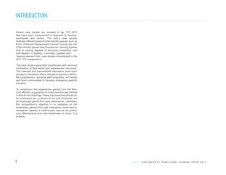 INTRODUCTION
Eleven case studies are included in the TLS 2013
that have been implemented in response to flooding,
earthquake and conflict. This year’s case studies
illustrate different types of child-friendly spaces, such as
Early Childhood Development Centres, Community and
Child-friendly spaces and Transitional Learning Spaces
built to varying degrees of structural complexity, cost
and lifespan. In addition, it provides ‘updates’ and
‘lessons learned’ from case studies documented in the
2011 TLS compendium.
The case studies equip field practitioners with technical
information of field-tested and implemented structures.
The collected and standardized information gives rapid
access to information that is relevant to decision makers,
field practitioners, technical staff (engineers, architects)
and local communities to develop emergency specific
solutions.
To compliment the experiences gained from the field,
cost effective suggestions of improvements are marked
in blue on the drawings. These improvements should not
be understood as a criticism of the built structures, but
as knowledge gained form past experiences. Ultimately,
the compendium’s objective is to capitalise on the
knowledge gained from past emergency responses to
strengthen capacity to continuously improve the quality,
cost effectiveness and child-friendliness of future TLS
projects.

8

U N I C E F C O M P E N D I U M O F T R A N S I T I O N A L L E A R N I N G S PA C E S 2 0 1 3

 