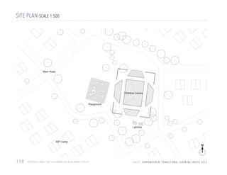 SITE PLAN SCALE 1:500

Main Road

Children Centre

Playground

Latrines

IDP Camp

110

E T H I O P I A / S AV E T H E C H I L D R E N / D I S P L A C E M E N T / 2 0 1 0

N

U N I C E F C O M P E N D I U M O F T R A N S I T I O N A L L E A R N I N G S PA C E S 2 0 1 3

 