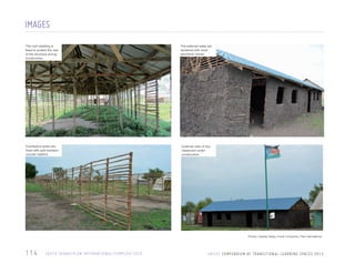 IMAGES
The roof cladding is
fixed to protect the rest
of the structure during
construction

The external walls are
rendered with mud/
sand/lime mortar

Eucalyptus poles are
fixed with split bamboo
counter battens

External view of two
classroom under
construction

Photos: Celeste Staley, Enock Chinyenze, Plan International

114

S O U T H S U DA N / P L A N I N T E R N AT I O N A L / C O M P L E X / 2 0 1 0

U N I C E F C O M P E N D I U M O F T R A N S I T I O N A L L E A R N I N G S PA C E S 2 0 1 3

 