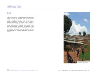 INTRODUCTION
DRR
The DRR component is well integrated into the overall
design concept. The sandbag walls are earthquake
resistant through their elastic nature, bracing within a
timber structure and anchored firmly into the ground.
Another advantage is its minimal use of timber or
burned bricks, and therefore does not contribute to
further deforestation in Rwanda, which is one of the
main environmental challenges. The training of the
local refugee community and host community in these
construction techniques aimed to contribute to pilot
good practice and introduce alternative construction
methods.

Refugee children leaving school
in Gihembe, refugee camp

126

R WA N DA / S AV E T H E C H I L D R E N / D I S P L A C E M E N T / 2 0 1 1

U N I C E F C O M P E N D I U M O F T R A N S I T I O N A L L E A R N I N G S PA C E S 2 0 1 3

 