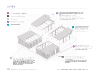 3D VIEW
1
2
3
4
5

Site works and water management
Groundworks and foundations
Wall build up

4

• Fix 100mm structural timber wall plate on top of wall
edge with rebars driven through to 600mm into earth
bags
• Fix timber roof trusses to wall plate
• Securely ﬁx CGI roof sheeting to timber purlins
• Fix timber ﬁns over truss openings to allow ventilation.
• Install drainage gutter to roof fall

Roof structure and covering
Windows and doors

5

1

3

/////////

6 28
1

• Construct sand bag walls from 600x300x100mm

bags ﬁlled with gravel for lower courses (up to
150mm above grade) and local site soil for upper
courses. Ensure bags are laid straight, butted
against one another and maintain a running bond
• Render walls internally and externally with
50mm of earth plaster

R WA N DA / S AV E T H E C H I L D R E N / D I S P L A C E M E N T / 2 0 1 1

2

• Frame window openings with
100mm dia bamboo secured
through to earth bag walls with
8mm re-bars. Construct door
panels with bamboo panels

•
•
•
•

Demolition of existing building
Cut and ﬁll of site and grading of land
Construct retaining walls on slopes
Install stone water tanks

• Excavate to desired level below grade and

construct stone/rubble trench foundation on well
compacted ground
• Construct gravel bag building retaining wall and
drainage trench laid to falls. Tank with approved
geo-textile

U N C E F C O M P E N D U M O F T R A N S T O N A L L E A R N N G S PA C E S 2 0 1 2
U N IIC E F C O M P E N D IIU M O F T R A N S IIT IIO N A L L E A R N IIN G S PA C E S 2 0 1 3

 