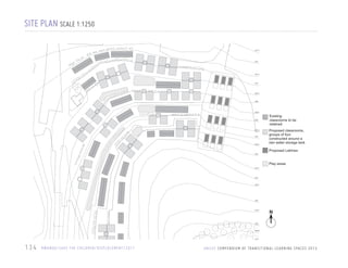 SITE PLAN SCALE 1:1250
2277.5

2275

2272.5

2270

2267.5

2265

2262.5

2260

2257.5

2255

2252.5

Existing
classrooms to be
retained
Proposed classrooms,
groups of four
constructed around a
rain water storage tank
Proposed Latrines

2250

Play areas
2247.5

2245

2242.5

2240

2237.5

N

2235

2232.5

2230

134

R WA N DA / S AV E T H E C H I L D R E N / D I S P L A C E M E N T / 2 0 1 1

U N I C E F C O M P E N D I U M O F T R A N S I T I O N A L L E A R N I N G S PA C E S 2 0 1 3

 
