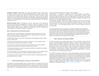Sensitive to gender: Child-friendly TLSs must give attention to the needs of girls,
in particular to the provision of gender-separated latrines, sufficient private space
for washing within the girls’ toilet, clear line of sight for entrances of latrines to allow
supervision and innovative design solutions to include girls in outdoor play and activity
spaces. The route to school is a key part within this. Additional supervision and assistance
in the form of a parent/teacher on the route may be necessary.(UNICEF, CFS Manual,
Chapter 5.2.2/ 3.5.1)
School-community links: Child-friendly TLSs are vital parts of the community.
Community participation and engagement of parents, children and staff into the rapid
decision-making processes on TLS design and location, fast erection/building works of
suitable spaces, clearing of sites, setting up of maintenance and DRP measures are
crucial.(UNICEF, CFS Manual, Chapter 3.6/Chapter 4)
Basic characteristics of child-friendly spaces:
•	Mud floors are not recommended and should be avoided. Avoiding worm infestation is the main reason to provide a sealed floor. Heavy tarpaulin or if possible
concrete slabs can provide a sealed floor.
•	Materials like thatch or straw have a high degree of flammability, placing children
at risk in case of fires.
•	All TLSs must provide access to water and sanitation. This component can be
coordinated with the WASH working group or cluster.
•	TLSs that are implemented within IDP camps/refugee camps should carefully
choose the most secure and accessible space within the camp.
•	Community participation is a key to guarantee ownership, increase level of safety
and disaster risk preparedness.
•	Tents that specify a more structurally sound steel structure can be reused/recycled
into a semi-permanent structure. Refer to case study UPDATE Haiti C.13
•	The planning of the TLS should be a cross-sector effort to increase effectiveness
and quality results for children.

A 1.2

Cultural appropriateness, security and child protection

The political and security situation has an immense impact on the ability to plan, build,
supervise and operate transitional learning spaces. This year’s compendium documents
many case studies that were implemented in IDP or refugee camps. In the case study of
South Sudan C.7, the possibility of reoccurring violence, sourcing of building materials

12

and the construction supervision produced a major challenge.
Consequently, it is essential to engage the community, parents and children in
decision-making processes to create emergency context-specific solutions where
children feel safe and protected. This may include aspects of site selection, the need for
perimeter fencing and close supervision, the assessment of dangers for children on the
route to the TLS, material selection and design.
The emphasis may differ in situations of natural disasters or conflict. In the case study
of Haiti C.2 the selection of the main construction materials was a key issue. Children
did not feel safe in concrete structures after the earthquake, whereas in the case study
of South Sudan C.7, the perimeter protection of the TLS was an important concern of
the community.
The use of permanent school structures as emergency shelter for the displaced is
not part of the scope of this compendium. Several of the case studies document that
this is often the case. Even in the best case scenarios in which the education is not
disrupted, the influx of a large number of people into the school grounds and facilities
places often extreme strain on the available facilities, especially latrines and water
supply, and increases the vulnerability of the children.
A 1.3

Water, Sanitation and Hygiene (WASH)

All of the documented case studies clearly show in their list facilities provided that the
provision of gender-separated appropriate latrines, provision of hand washing points,
drinking water and hygiene measures is essential to create a child-friendly, safe and
hygienic environment. Past experiences have shown that the absence of separate
girls latrines have an immense impact on girls continuing their education after/during
an emergency, irrespective of it being a natural disaster or displacement situation.
Consequently, close coordination between education and WASH cluster is a key to
provide access to child-friendly learning spaces.
The UPDATE case study of Pakistan C.12 documents research into the number of girls
attending school before and after the completion of child-friendly transitional schools with
accessible gender-separated latrines. The number of girls attending school increased
sharply after the completion of the TLSs leading to the conclusion that hygienic, safe and
child-friendly learning environments have a positive impact on girls’ enrolment.
UNICEF has published a specific UNICEF WASH compendium, which gives detailed
guidance on Water, Sanitation and Hygiene matters in emergencies. It is available on
request from the UNICEF website: www.unicef.org/wash/schools/

U N I C E F C O M P E N D I U M O F T R A N S I T I O N A L L E A R N I N G S PA C E S 2 0 1 3

 