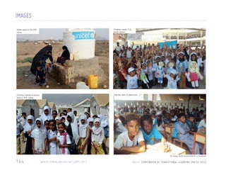 IMAGES
Outdoor activity IDP
Water point in the

Children inside TLS,
North Yemen

Children infront of school
tents in IDP Camp

Internal view of classroom

camp

All photos: North Yemen/UNICEF or Facebook

164

N O RT H Y E M E N / U N I C E F / I D P C A M P / 2 0 1 2

U N I C E F C O M P E N D I U M O F T R A N S I T I O N A L L E A R N I N G S PA C E S 2 0 1 3

 