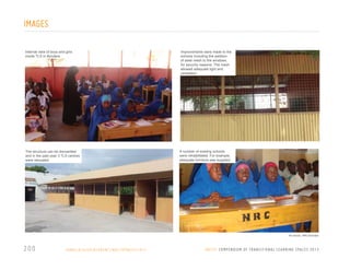 IMAGES
Internal view of boys and girls
inside TLS in Bondere

The structure can be dismantled
and in the past year 3 TLS centres
were relocated

Improvements were made to the
schools including the addition
of steel mesh to the windows,
for security reasons. The mesh
allowed adequate light and
ventilation

A number of existing schools
were rehabilitated. For example,
adequate furniture was supplied.

All photos: NRC/Somalia

200

S O M A L I A / D I S P L A C E M E N T / N R C / U P DAT E / 2 0 1 1

U N I C E F C O M P E N D I U M O F T R A N S I T I O N A L L E A R N I N G S PA C E S 2 0 1 3

 