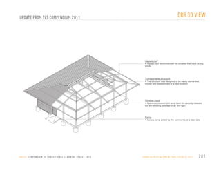 DRR 3D VIEW

UPDATE FROM TLS COMPENDIUM 2011

Hipped roof
•	 Hipped roof recommended for climates that have strong

winds

Transportable structure
•	 The structure was designed to be easily dismantled,

moved and reassembled in a new location

Window mesh
•	 Openings covered with wire mesh for security reasons

but still allowing passage of air and light

Ramp
•	 Access ramp added by the community at a later date

U N I C E F C O M P E N D I U M O F T R A N S I T I O N A L L E A R N I N G S PA C E S 2 0 1 3
U N I C E F C O M P E N D I U M O F T R A N S I T I O N A L L E A R N I N G S PA C E S 2 0 1 2 /

S O M A L I A / D I S P L A C E M E N T / N R C / U P DAT E / 2 0 1 1

201
1 7 //////////

 