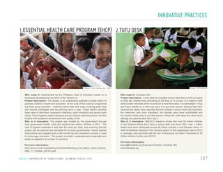 INNOVATIVE PRACTICES
1.ESSENTIAL HEALTH CARE PROGRAM (EHCP) 2.TUTU DESK

Photo: TUTUDESK

Photo: Fit for School Inc., 2011

Who made it: Implemented by the Philippine Dept of Education based on a
framework developed by the NGO Fit for School Inc.
Project description: The project is an outstanding example of scale action to
promote children’s health and education. At the core of this national programme
are three group activities – washing hands daily with soap, brushing teeth daily
with fluoride toothpaste and de-worming twice a year. These WASH activities
lower rates of diarrhoea, respiratory infections, worm infections and severe tooth
decay. These hygiene related diseases prevent children attending school and this
hinders their academic achievement and quality of life.
Why is it innovative: The project was funded by the government through
local government health units and reached two million children in 2011. The
cost of hygiene materials is less than 60 cents per child, thus ensuring that the
project can be planned and allocated for by local governments. Parent teacher
associations are engaged and a self-monitoring and evaluation process is used
to encourage motivation. This project is simple, sustainable and scale-able and
easily be applied to a number of countries.
For more information:
http://www.unicef.org/wash/schools/files/Raising_Even_More_Clean_Hands_
Web_17_October_2012(1).pdf

U N I C E F C O M P E N D I U M O F T R A N S I T I O N A L L E A R N I N G S PA C E S 2 0 1 3

Who made it: Tutudesk (UK)
Project description: A tutu desk is a portable school desk that a child can place
on their lap, whether they are sitting on the floor or on a chair. It is made of child
safe durable materials which should last at least five years. It is lightweight (<1kg)
and has a handle so a child can carry it to and from school. Schools that have
received the desks have reported that the children’s school work had improved,
the classroom was more organised, the children were more comfortable and
the teacher better able to provide lessons. When the child takes the desk home
siblings and parents also often use it.
Why is it innovative: UNESCO research shows that over 95 million children
in sub Saharan Africa don’t have a school desk and since 2001, over 1 million
desks have been distributed across 95 million schools in sub-Saharan Africa. In
2005 Archbishop Desmond Tutu became patron of the organisation and in 2012
a campaign was launched with the aim of delivering 20 million Tutudesks to 20
million children by the end of 2015.
For more information:
becca@tutudesk.org (Executive Director, Tutudesk UK)
www.tutudesk.org

207

 