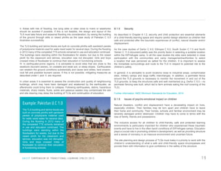 II. Areas with risk of flooding, low lying sites or sites close to rivers or seashores
should be avoided if possible. If this is not feasible, the design and layout of the
TLS must take future and seasonal flooding into consideration, by raising the building
of the ground through stills or raised plinths as the case study of Pakistan C 5.0
illustrates successfully.
The TLS building and latrine blocks are built on concrete plinths with sandwich panels
of polystyrene material used for walls resist water for several days. During the flooding
in 2012 many of the completed TTS schools remained in use and education continued.
The buildings were standing within the floodwaters for weeks, but due to the raised
plinth for the classroom and latrines, education was not disrupted. Girls and boys
crossed miles of floodwater to continue their education in functioning schools.
III. In earthquake-prone regions, it is advisable to avoid sites that are close to the
seashore (tsunami waves), on unstable and weak soil, or steep slopes. Earthquakes
can weaken the ground conditions substantially and cause land slides, land erosion,
rock fall and possible tsunami waves. If this is not possible, mitigating measures as
described under I. and II. are required.
In urban areas it is essential to assess the construction and quality of neighbouring
buildings, which may have been damaged and weakened by the earthquake, as
aftershocks could bring them to collapse. Following earthquakes, debris, hazardous
materials, sharp metals, fluids, solids and gaseous wastes may contaminate the site
and site clearing may delay the building of TLSs and continuation of education.

Example: Pakistan U.C 1.0
The TLS building and latrine blocks are
built on concrete plinths with sandwich
panels of polystyrene material used
for walls resist water for several days.
During the flooding in 2012 many of
the completed TTS schools remained
in use and education continued. The
buildings were standing within the
floodwaters for weeks, but due to the
raised plinth for the classroom and
latrines, education was not disrupted.
Girls and boys crossed miles of
floodwater to continue their education
in functioning schools.

U N I C E F C O M P E N D I U M O F T R A N S I T I O N A L L E A R N I N G S PA C E S 2 0 1 3

B 1.5

Security

As described in Chapter A 1.2, security and child protection are essential elements
of a child-friendly learning space and require careful design attention so children feel
safe and protected after the traumatic experiences of conflict, natural disaster and/or
displacement.
As the case studies of Darfur C 9.0, Ethiopia C 6.0, South Sudan C 7.0 and North
Yemen C 11.0 document,safety was the priority factor in selecting a suitable location
within the IDP/refugee camp. In all the case studies the sites were selected in close
participation with the communities and camp management/authorities to select
a location that was perceived as safest for the children. It is important to assess
the immediate surroundings and route to the TLS in respect to potential risk to the
children’s safety.
In general, it is advisable to avoid locations close to industrial areas, contaminated
sites, military camps and large traffic interchanges. In addition, a perimeter fence
around the TLS grounds is necessary to monitor the movement in and out of the
TLS grounds, to keep the structures safe and well maintained (e.g. Darfur C 9.0 – no
perimeter fencing was built, which led to farm animals eating the roof covering of the
TLS).
Further information: INEE Minimum Standards for Education, 2010

B.1.6

Issues of psycho-emotional impact on children

Natural disasters, conflict and displacement have a devastating impact on lives,
especially children. Their families may be torn apart and children have to leave
their home and community. Their homes, schools and familiar environment may be
severely damaged and/or destroyed. Children may have to come to terms with the
loss of family, friends and possessions.
The inclusive access for all children to child-friendly, safe and protected learning
environments is particularly important for children who experienced these traumatic
events and have to live in the often harsh conditions of IDP/refugee camps. Education
plays a crucial role in promoting children’s development, as well as providing structure
and a sense of normalcy in an insecure environment and uncertain future.
The site planning and design process of TLSs must make it a priority to work with the
children’s understanding of what a safe and child-friendly space encompasses and
provide them with information to give confidence in the safety of the structure.

19

 