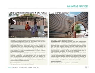 INNOVATIVE PRACTICES
5.LMU-COMMUNITY CLASSROOMS IN NAVI MUMBAI

6.ECO-DOMES,JORDAN

Photo: LMU BABAN SETH field trip report

Who made it: Collaboration between London Metropolitan University’s Faculty of
Architecture and Spatial Design (London, UK) . NGO ARPHEN (India) and quarry
owners and worker settlement families in Navi Mumbai
Project description: The stone quarry communities of Navi Mumbai are on
the periphery of a booming industrial zone. With local NGO APRHEN, who
provide children of the quarry workers basic numeracy and literacy skills to gain
certification and access to government schools, ASD projects (UK) constructed
two community classrooms within the settlements. The design was robust and
simple, consisting of a single roomed space raised up on a 2ft plinth to account
for seasonal monsoon flooding.
Why it is innovative: Community members were fully involved in the construction
process of the building and local skills, techniques and materials were used
throughout. The proximity of the new classrooms within an existing temple
space and the decision to link the two within the centre of the settlement was
instrumental in its success. It is used not just as a classroom but a meeting room
for women’s self-help groups, weddings, and health clinics. It is a public building
the community can fully take ownership of.
For more information:
http://openarchitecturenetwork.org/projects/babanseth

U N I C E F C O M P E N D I U M O F T R A N S I T I O N A L L E A R N I N G S PA C E S 2 0 1 3

Photo: Calearth.org

Who made it: Invented by Engineer Nader Khalili
Project description: The eco-dome is a small home design of approximately
40m2 interior space. It consists of a large central dome, surrounded by four
smaller niches and a wind scoop, in a clover leaf pattern. It can be the first step in
a clustered design for community use in an eco-village of vaults. It is constructed
from ‘super-adobe’, a building technology that uses synthetic, long sand bags,
filled with local site earth (stabilised with cement or lime) arranged in long layers
or coils, with strands of barbed wire placed between them to act both as mortar
and reinforcement. The building has high thermal mass so passively heats and
cools providing an ideal shaded, cool home for hot dry climates.
Why it is innovative: The earth dome uses the timeless structural principle
of the arch, dome and vault built with readily available, sustainable materials.
The shell structure is strong in compression and the use of barbed wire adds
a tensile element to the earthen structure, creating earthquake resistance. The
aerodynamic form resists strong winds, the sandbags themselves provide flood
resistance and the earth bags provides insulation and fire proofing.
For more information:
hhttp://calearth.org/building-designs/what-is-superadobe.html

209

 