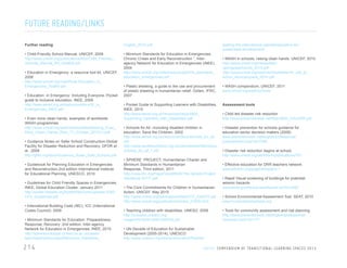 FUTURE READING/LINKS
Further reading

English_2010.pdf

• Child-Friendly School Manual, UNICEF, 2009
http://www.unicef.org/publications/files/Child_Friendly_
Schools_Manual_EN_040809.pdf

• Minimum Standards for Education in Emergencies,
Chronic Crises and Early Reconstruction.”, Interagency Network for Education in Emergencies (INEE),
2004
http://www.unicef.org/violencestudy/pdf/min_standards_
education_emergencies.pdf

• Education in Emergency- a resource tool kit, UNICEF,
2006
http://www.unicef.org/rosa/Rosa-Education_in_
Emergencies_ToolKit.pdf
• Education in Emergency: Including Everyone, Pocket
guide to inclusive education, INEE, 2009
http://www.eenet.org.uk/resources/docs/IE_in_
Emergencies_INEE.pdf
• Even more clean hands, examples of worldwide
WASH programmes
http://www.unicef.org/wash/schools/files/Raising_Even_
More_Clean_Hands_Web_17_October_2012(1).pdf
• Guidance Notes on Safer School Construction-Global
Facility for Disaster Reduction and Recovery, GFDR et
al , 2009
http://gfdrr.org/docs/Guidance_Notes_Safe_Schools.pdf
• Guidebook for Planning Education in Emergencies
and Reconstruction,2nd edition International Institute
for Educational Planning, UNESCO, 2010
• Guidelines for Child Friendly Spaces in Emergencies,
INEE, Global Education Cluster, January 2011
http://toolkit.ineesite.org/toolkit/INEEcms/uploads/1040/
CFS_Guidelines.pdf
• International Building Code (IBC), ICC (International
Codes Council), 2009
• Minimum Standards for Education: Preparedness,
Response, Recovery ,2nd edition, Inter-agency
Network for Education in Emergencies, INEE, 2010
http://sphereprototype.conted.ox.ac.uk/cases/
learningistheirfuture/pdf/Minimum_Standards_

214

leading-the-international-agenda/education-forsustainable-development/
• WASH in schools, raising clean hands, UNICEF, 2010
http://www.unicef.org/media/files/
raisingcleanhands_2010.pdf
http://www.unicef.org/wash/schools/files/rch_call_to_
action_advocacypack_2010.pdf

• Plastic sheeting, a guide to the use and procurement
of plastic sheeting in humanitarian relief, Oxfam, IFRC,
2007

• WASH compendium, UNICEF, 2011
www.unicef.org/wash/schools

• Pocket Guide to Supporting Learners with Disabilities,
INEE, 2010
http://www.eenet.org.uk/resources/docs/INEE_
Supporting_Learners_with_Disabilities.pdf

Assessment tools

• Schools for All –including disabled children in
education, Save the Children, 2002
http://www.eenet.org.uk/resources/docs/schools_for_all.
pdf
http://www.savethechildren.org.uk/sites/default/files/docs/
schools_for_all_1.pdf

• Disaster prevention for schools guidance for
education sector decision makers (2008)
www.preventionweb.net/english/professional/
publications/v.php?id=7556

• SPHERE PROJECT, Humanitarian Charter and
Minimum Standards in Humanitarian
Response, Third edition, 2011
http://www.ifrc.org/PageFiles/95530/The-Sphere-ProjectHandbook-20111.pdf
• The Core Commitments for Children in Humanitarian
Action, UNICEF, May 2010
http://www.unicef.org/publications/files/CCC_042010.pdf
http://www.unicef.org/publications/index_21835.html
• Teaching children with disabilities, UNESO, 2009
http://unesdoc.unesco.org/
images/0018/001829/182975e.pdf

• Child led disaster risk reduction
http://www.preventionweb.net/files/3820_CHLDRR.pdf

• Disaster risk reduction begins at school,
http://www.unisdr.org/we/inform/publications/761
• Effective education for DRR teachers network
www.edu4drr.org/page/drillsplans-1
• Rapid Visual screening of buildings for potential
seismic hazards
www.fema.gov/library/viewRecord.do?id=3556
• School Environmental Assessment Tool, SEAT, 2010
www.humanitarianschools.org
• Tools for community assessment and risk planning
http://www.preventionweb.net/english/professional/
contacts/v.php?id=177

• UN Decade of Education for Sustainable
Development (2005-2014), UNESCO
http://www.unesco.org/new/en/education/themes/

U N I C E F C O M P E N D I U M O F T R A N S I T I O N A L L E A R N I N G S PA C E S 2 0 1 3

 