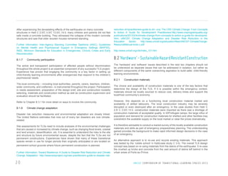 After experiencing the devastating effects of the earthquake on many concrete
structures in Haiti C 2.0/C 3.0/C 13.0/C 14.0, many children and parents did not feel
safe inside a concrete building. They witnessed the collapse of the modern concrete
structures and saw that older wooden houses remained standing.
Further information: Inter-Agency Standing Committee Taskforce (IASC), Guidelines
on Mental Health and Psychosocial Support in Emergency Settings (MHPSS),
INEE, Minimum Standards for Education in Emergencies, Chronic Crises and Early
Reconstruction

B.1.7

Community participation

The active and transparent participation of affected people without discrimination
throughout the whole project is an essential component of any successful TLS project.
Experience has proven that engaging the community is a key factor in setting up
child-friendly learning environments after emergencies that respond to the children’s
psychosocial needs.
The local community – including local authorities, parents, carers, teachers, children,
wider community, and craftsmen– is instrumental throughout the project. Participation
in needs assessment, preparation of the design brief, site and construction modality
selecting, materials and construction method as well as construction supervision and
evaluation should be facilitated.
Refer to Chapter B 3.1 for more detail on ways to involve the community.

B 1.8

Climate change adaptation

Disaster risk reduction measures and environmental adaptation are closely linked.
The United Nations estimates that nine out of every ten disasters are now climaterelated.
Site assessments for TLSs need to include analyses of the environmental challenges
that are caused or increased by climate change, such as changing flood levels, coastal
and land erosion, desertification, etc. It is essential to understand the risks to the site
and structure by future environmental issues, despite the fact that the TLSs are not
permanent constructions. Experiences have shown that many of these transitional
spaces remain in use for longer periods than originally anticipated or are located on
permanent school grounds where future permanent construction is planned.
Further information: Toward Resilience: A Guide to Disaster Risk Reduction and Climate
Change Adaptation: http://www.ecbproject.org/new-practitioners-guide-to-disaster-risk-

20

reduction-drr/practitioners-guide-to-drr--cca; The CRS Climate Change: From Concepts
to Action A Guide for Development Practitioners:http://www.crsprogramquality.org/
publications/2013/2/4/climate-change-from-concepts-to-action-a-guide-for-developme.
html; UNICEF, Climate Change Adaptation and Disaster Risk Reduction in the
Education
Sector:
http://www.unicef.org/education/files/UNICEF-ClimateChangeResourceManual-lores-c.pdf
http://www.unicef.org/cfs/index_121.htm

B.2 ‘Hardware’ - Sustainable Hazard Resistant Construction
The ‘hardware’ and ‘software’ issues described in the next two chapters should not
be understood as separate issues that can be addressed in isolation, but rather as
different components of the same overarching aspiration to build safer, child-friendly
learning environments.

B.2.1

Construction materials

The choice and availability of construction materials is one of the key factors that
determine the design of the TLS. If it is possible within the emergency context,
materials should be locally sourced to reduce cost, delivery times and support the
local/host community’s economy.
However, this depends on a functioning local construction material market and
availability of skilled labourers. The local construction industry may be severely
disrupted or even destroyed after an emergency. In the case studies from Haiti C
2.0/ C 3.0/C.13.0, construction materials were imported as there was a shortage of
construction materials of acceptable quality. In IDP/refugee camps, the large influx of
population and demand for construction materials for shelters and other facilities may
overstretch the available supply on the local market or raise the prices dramatically.
It is therefore advisable to conduct a market survey of the locally available construction
materials and skills as part of emergency preparedness planning. The understanding
gained provides the background to make rapid informed design decisions in the case
of an emergency.
An alternative approach is to re-use and recycle existing materials. This approach
was tested by the ‘rubble school’ in Haiti(case study C 3.0). The overall TLS design
concept was based on re-using materials from the debris of the earthquake. It re-uses
the crushed up bricks and concrete from the vast amount of debris left behind in the
urban areas of Porto-au-Prince.

U N I C E F C O M P E N D I U M O F T R A N S I T I O N A L L E A R N I N G S PA C E S 2 0 1 3

 
