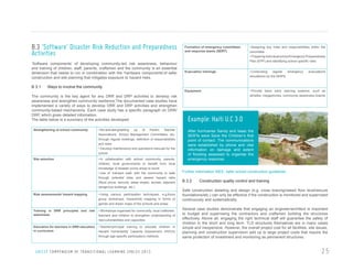 B.3 ‘Software’ Disaster Risk Reduction and Preparedness
Activities

Formation of emergency committees
and response teams (SERT)

‘Software components’ of developing community-led risk awareness, behaviour
and training of children, staff, parents, craftsmen and the community is an essential
dimension that needs to run in combination with the ‘hardware components’of safer
construction and site planning that mitigates exposure to hazard risks.

• Assigning key roles and responsibilities within the
committee
• Preparing individual school Emergency Preparedness
Plan (EPP) and identifying school specific risks

Evacuation trainings

• Conducting
regular
emergency
simulations by the SERTs

Equipment

• Provide basic early warning systems, such as
whistles, megaphones, community awareness boards

B 3.1

Ways to involve the community

The community is the key agent for any DRR and DRP activities to develop risk
awareness and strengthen community resilience.The documented case studies have
implemented a variety of ways to develop DRR and DRP activities and strengthen
community-based mechanisms. Each case study has a specific paragraph on DRR/
DRP, which gives detailed information.
The table below is a summary of the activities developed:
Strengthening of school community

• Re-activating/setting
up
of
Parent
Teacher
Associations, School Management Committees, etc.
through regular meetings, definition of responsibilities
and roles
• Develop maintenance and operations manuals for the
school

Site selection

• In collaboration with school community, parents,
children, local governments to benefit from local
knowledge of disaster prone areas to avoid.
• Use of ‘transect walk’ with the community to walk
through potential sites and assess hazard risks
(flood prone, security, steep slopes, access, adjacent
dangerous buildings, etc.)

Risk assessments/ hazard mapping

• Using various participation techniques, e.g.focus
group workshops, hazard/risk mapping in forms of
games and drawn maps of the schools and areas

Training in DRR principles and risk
awareness

• Workshops organised for community, local craftsmen,
teachers and children to strengthen understanding of
risk/vulnerabilities and capacities

Education for teachers in DRR education
in curriculum

• Teacher/principal training to educate children in
Hazard Vulnerability Capacity Assessment (HVCA)
through age-specific participatory methods

U N I C E F C O M P E N D I U M O F T R A N S I T I O N A L L E A R N I N G S PA C E S 2 0 1 3

evacuations

Example: Haiti U.C 3.0
After hurricanes Sandy and Isaac the
SERTs were Save the Children’s first
point of contact. The communications
were established by phone and vital
information on damage and extent
of flooding assessed to organise the
emergency response.
Further information INEE, safer school construction guidelines

B.3.2

Construction quality control and training

Safe construction detailing and design (e.g. cross bracing/raised floor level/secure
foundations/etc.) can only be effective if the construction is monitored and supervised
continuously and systematically.
Several case studies demonstrate that engaging an engineer/architect is important
to budget and supervising the contractors and craftsmen building the structures
effectively. Above all, engaging the right technical staff will guarantee the safety of
children in the short and long term. TLS structures themselves are in many cases
simple and inexpensive. However, the overall project cost for all facilities, site issues,
planning and construction supervision add up to large project costs that require the
same protection of investment and monitoring as permanent structures.

25

 