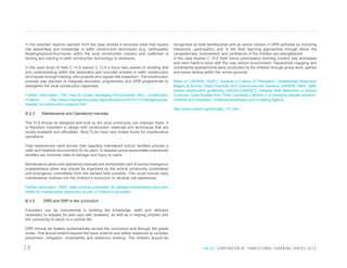 In the reported ‘lessons learned’ from the case studies it becomes clear that hazard
risk awareness and knowledge of safer construction techniques (e.g. earthquake/
flooding/typhoon/hurricane) within the local construction industry and craftsmen is
lacking and training in safer construction technology is necessary.
In the case study of Haiti C 14.0 (save)/ C 13.0 a focus was placed on building skill
and understanding within the carpenters and concrete workers in safer construction
techniques through training, pilot projects and regular site inspection. The construction
process was planned to integrate education programmes and DRR programmes to
strengthen the local construction capacities.
Further information: The How-To Guide Managing Post-Disaster (Re-) Construction
Projects:
http://www.crsprogramquality.org/publications/2013/1/11/managing-postdisaster-re-construction-projects.html

B.3.3

Maintenance and Operations manuals

recognised as both beneficiaries and as active citizens in DRR activities by including
interactive, participatory and ‘in the field’ learning approaches through which the
competencies, involvement, and confidence of the children are strengthened.
In the case studies C 14.0 Haiti (save) participatory learning content was developed
and went hand-in-hand with the new school environment. Hazard/risk mapping and
vulnerability assessments were conducted by the children through group work, games
and active testing within the school grounds.
Refer to: UNISDR. (2007). Towards a Culture of Prevention: DisasterRisk Reduction
Begins at School: Good Practices and LessonLearned. Geneva: UNISDR; INEE, safer
school construction guidelines; UNICEF/UNESCO, Disaster Risk Reduction in School
Curricula: Case Studies from Thirty Countries; Children in a changing climate research:
Children and Disasters: UnderstandingImpact and Enabling Agency
http://www.unicef.org/cfs/index_121.htm

The TLS should be designed and built so the local community can maintain them. It
is therefore important to design with construction materials and techniques that are
locally available and affordable. Most TLSs have very limited funds for maintenance
operations.
Past experiences have proven that regularly maintained school facilities provide a
safer and healthier environment for its users. In disaster-prone areas better maintained
facilities will minimise risks of damage and injury to users.
Maintenance plans and operations manuals are animportant part of school emergency
preparedness plans and should be organised by the school community committees
and emergency committees from the earliest time possible. This could include daily
maintenance routines into the children’s curriculum to develop risk awareness.
Further information: INEE, safer schools publication for detailed maintenance plans and
toolkit for maintenance operations as part of children’s education.

B.3.5

DRR and DRP in the curriculum

Education can be instrumental in building the knowledge, skills and attitudes
necessary to prepare for and cope with disasters, as well as in helping children and
the community to return to a normal life.
DRR should be treated systematically across the curriculum and through the grade
levels. This should extend beyond the basic science and safety measures to consider
prevention, mitigation, vulnerability and resilience building. The children should be

26

U N I C E F C O M P E N D I U M O F T R A N S I T I O N A L L E A R N I N G S PA C E S 2 0 1 3

 