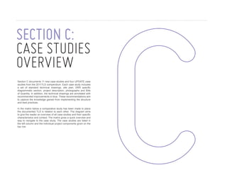 SECTION C:
case studies
overview
Section C documents 11 new case studies and four UPDATE case
studies from the 2011TLS compendium. Each case study includes
a set of standard technical drawings, site plan, DRR specific
diagrammatic section, project description, photographs and Bills
of Quantity. In addition, the technical drawings are annotated with
recommended improvements in blue. These recommendations aim
to capture the knowledge gained from implementing the structure
and best practices.
In the matrix below a comparative study has been made to place
the documented TLS in relation to each other. The diagram aims
to give the reader an overview of all case studies and their specific
characteristics and context. The matrix gives a quick overview and
way to navigate to the case study. The case studies are listed in
the left column and the individual project components given on the
top row.

28

U N I C E F C O M P E N D I U M O F T R A N S I T I O N A L L E A R N I N G S PA C E S 2 0 1 3

 