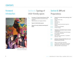 CONTENTS
Foreword
Introduction

Section A: Typology of
child-friendly spaces

Section B: DRR and
Preparedness

A1

B1

Principles of ‘Child-Friendly Spaces’ (CFS)
Cultural appropriateness,security and child
mnmmn protection
A 1.3
Water,Sanitation and Hygiene (WASH)
A 1.2

A2

Types of child-freindly spaces

A3

Spaces for early childhood development
(ECD)

B
B
B
B
B

1.2
1.3
1.4
1.5
1.5

B 1.5
B 1.5

B2
B 2.1
B 2.2
B 2.3

Factors to consider when planning a site
for TLS
Natural hazard risks
Conflict
Site planning
Security
Issues of psycho-emotional impact on
children
Community participation
Climate change
‘Hardware’ sustainable hazard resistant
construction
Construction materials-local technologies
and available resources
Sustainability
Main building components - Foundation Structure - Roof

B3

‘Software’ Disaster Risk Reduction and
Preparedness Activities

B
B
B
B

Ways to involve the community
Construction quality control and training
Maintenance and Operations manuals
DRR and DRP in the curriculum

3.1
3.2
3.3
3.4

Girls inside a TLS in Pakistan, C 5.0
Photo: Save the Children/Pakistan

4

U N I C E F C O M P E N D I U M O F T R A N S I T I O N A L L E A R N I N G S PA C E S 2 0 1 3

 