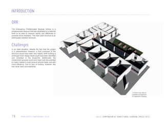 INTRODUCTION
DRR
The Emergency Prefabricated Modular School is a
preparedness measure that was developed on a national
level to be able to respond rapidly and effectively to
possible future disasters. The main steel structure is an
earthquake-resistant structure.

Challenges
In an ideal situation, despite the fact that the project
is a preparedness measure, a built prototype of the
structure would have been very helpful. With building a
prototype minor design faults could have been identified
and remedied in the blueprints. Additionally, the
construction process could have been well documented
to make it easier to build several schools faster and with
more efficiency. Due to lack of funding, however, this
has never been accomplished.

3-d bird’s eye view of
possible arrangement
of classroom modules

78

I R A N / U N I C E F / E A RT H Q UA K E / 2 0 1 0

U N I C E F C O M P E N D I U M O F T R A N S I T I O N A L L E A R N I N G S PA C E S 2 0 1 3

 