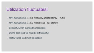Utilization fluctuates!
▪ 10% fluctuation at = 0.5 will hardly affects latency (~ 1.1x)
▪ 10% fluctuation at = 0.9 will kill you (~ 10x latency)
▪ Be careful when overloading resources
▪ During peak load we must be extra careful
▪ Highly varied load must be capped
 