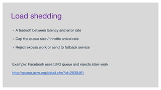 Load shedding
▪ A tradeoff between latency and error rate
▪ Cap the queue size / throttle arrival rate
▪ Reject excess work or send to fallback service
Example: Facebook uses LIFO queue and rejects stale work
http://queue.acm.org/detail.cfm?id=2839461
 