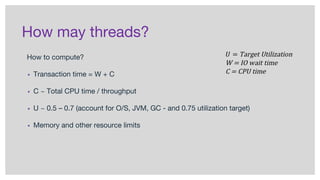 How may threads?
How to compute?
▪ Transaction time = W + C
▪ C ~ Total CPU time / throughput
▪ U ~ 0.5 – 0.7 (account for O/S, JVM, GC - and 0.75 utilization target)
▪ Memory and other resource limits
 