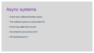 Async systems
▪ Event loop callback/handler queue
▪ The callback queue is unbounded (!!!)
▪ Event loop can block (ouch)
▪ No inherent concurrency limit
▪ No backpressure (*)
 